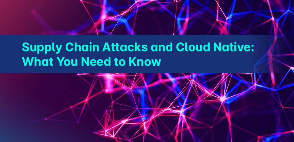Supply Chain Attacks and Cloud Native: What You Need to Know