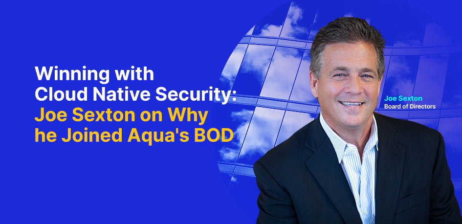 Winning with Cloud Native Security: Joe Sexton on Why He Joined Aqua’s BOD